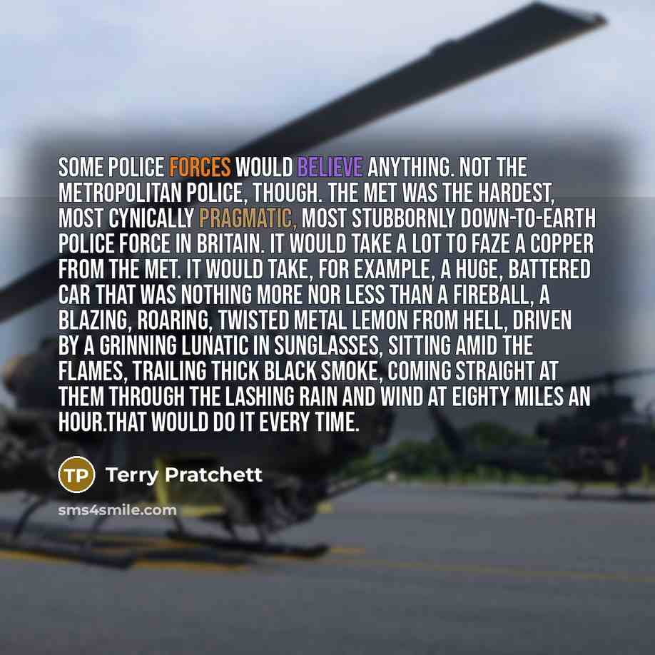 “Some police forces would believe anything. Not the Metropolitan police, though. The Met was the hardest, most cynically pragmatic, most stubbornly down-to-earth police force in Britain. It would take a lot to faze a copper from the Met. It would take, for example, a huge, battered car that was…” quote by Terry Pratchett