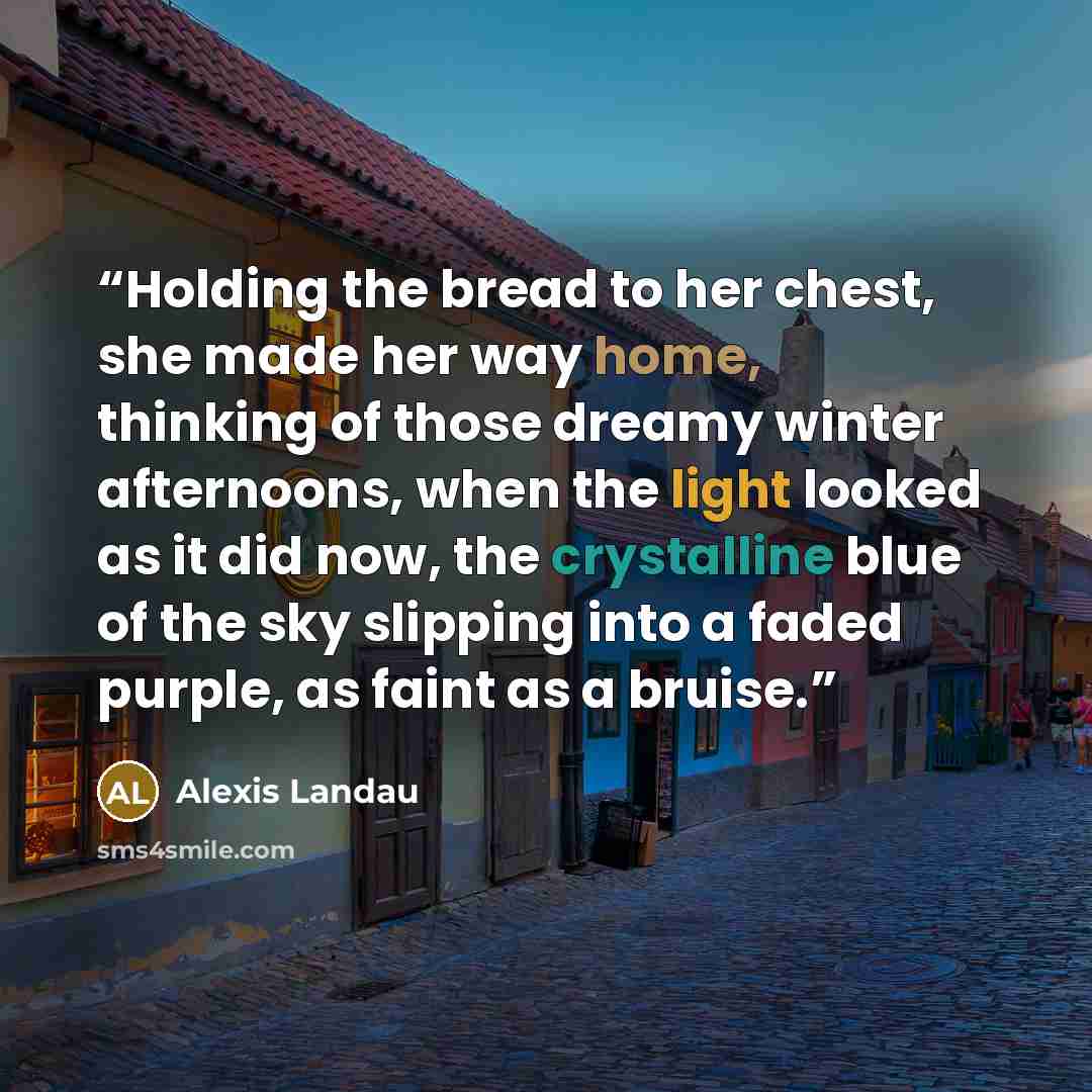 “Holding the bread to her chest, she made her way home, thinking of those dreamy winter afternoons, when the light looked as it did now, the crystalline blue of the sky slipping into a faded purple, as faint as a bruise.” quote by Alexis Landau