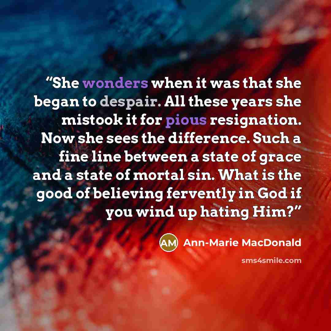 “She wonders when it was that she began to despair. All these years she mistook it for pious resignation. Now she sees the difference. Such a fine line between a state of grace and a state of mortal sin. What is the good of believing fervently in God if you wind up hating Him?” quote by Ann-Marie MacDonald