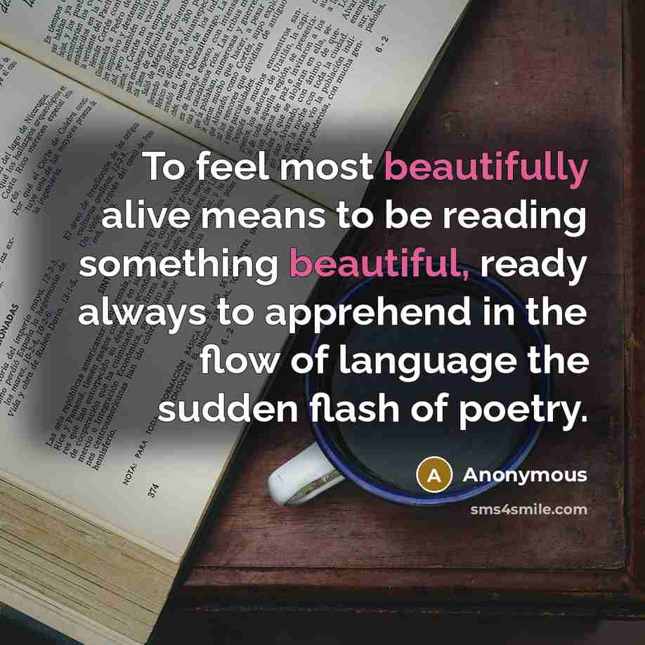 “To feel most beautifully alive means to be reading something beautiful, ready always to apprehend in the flow of language the sudden flash of poetry.” quote by Anonymous