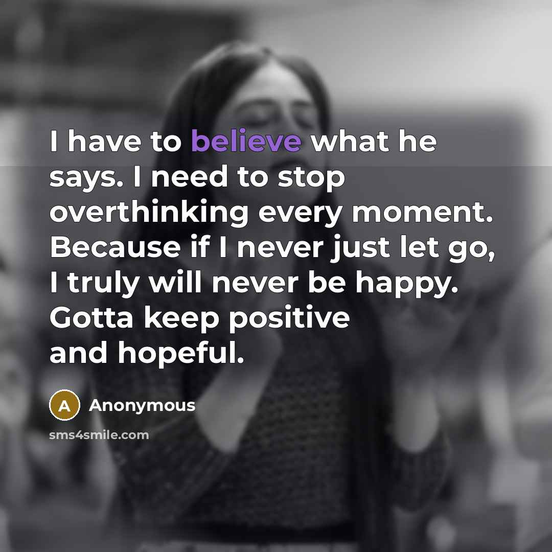 “I have to believe what he says. I need to stop overthinking every moment. Because if I never just let go, I truly will never be happy. Gotta keep positive and hopeful.” quote by Anonymous