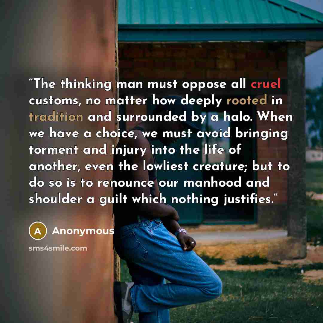 “The thinking man must oppose all cruel customs, no matter how deeply rooted in tradition and surrounded by a halo. When we have a choice, we must avoid bringing torment and injury into the life of another, even the lowliest creature; but to do so is to renounce our manhood and shoulder a guilt…” quote by Anonymous
