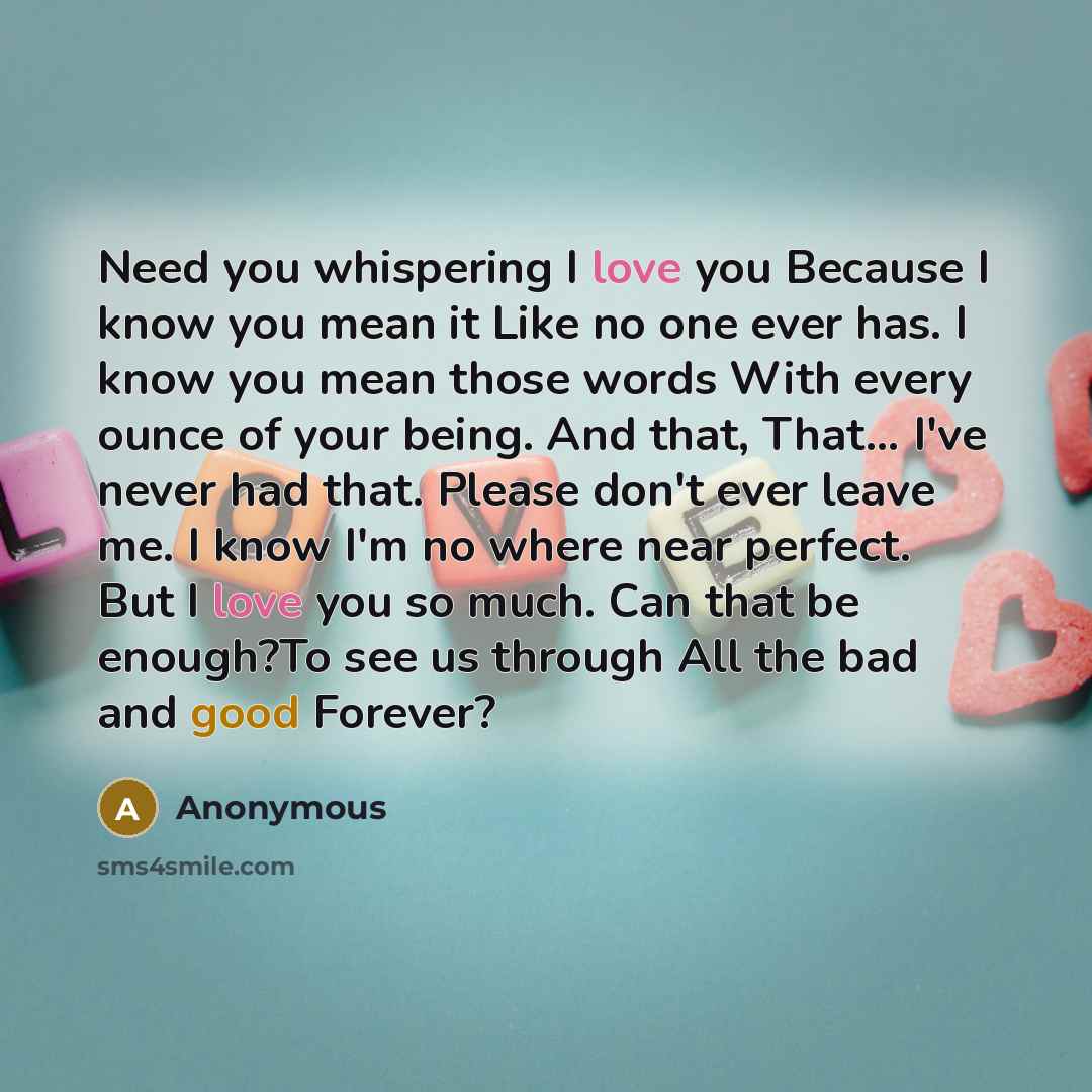 “Need you whispering I love you Because I know you mean it Like no one ever has. I know you mean those words With every ounce of your being. And that, That… I've never had that. Please don't ever leave me. I know I'm no where near perfect. But I love you so much. Can that be enough?To see us…” quote by Anonymous