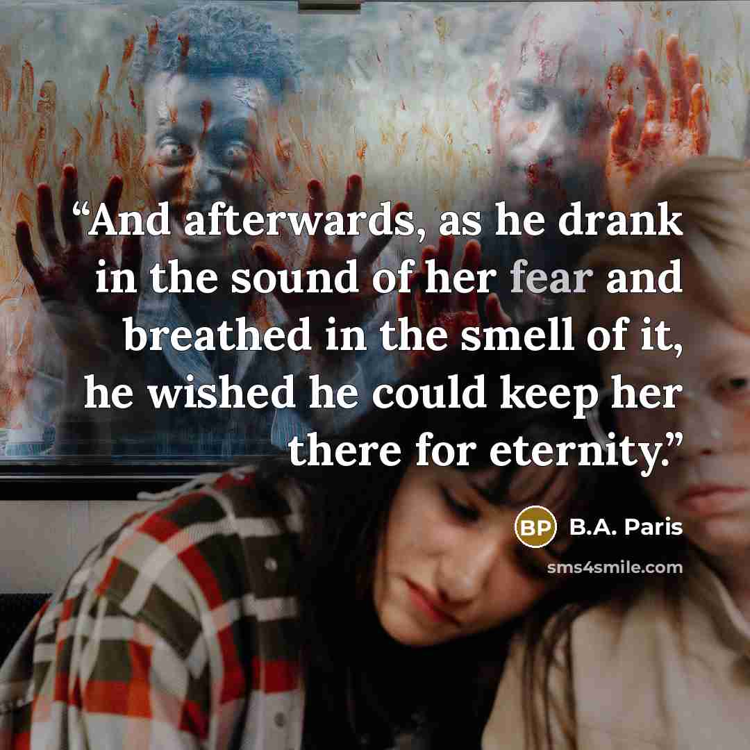 “And afterwards, as he drank in the sound of her fear and breathed in the smell of it, he wished he could keep her there for eternity.” quote by B.A. Paris