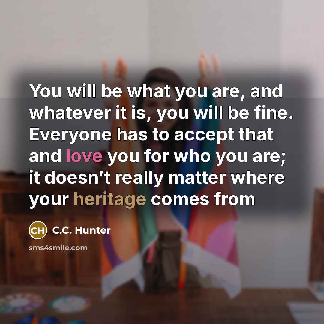“You will be what you are, and whatever it is, you will be fine. Everyone has to accept that and love you for who you are; it doesn’t really matter where your heritage comes from” quote by C.C. Hunter