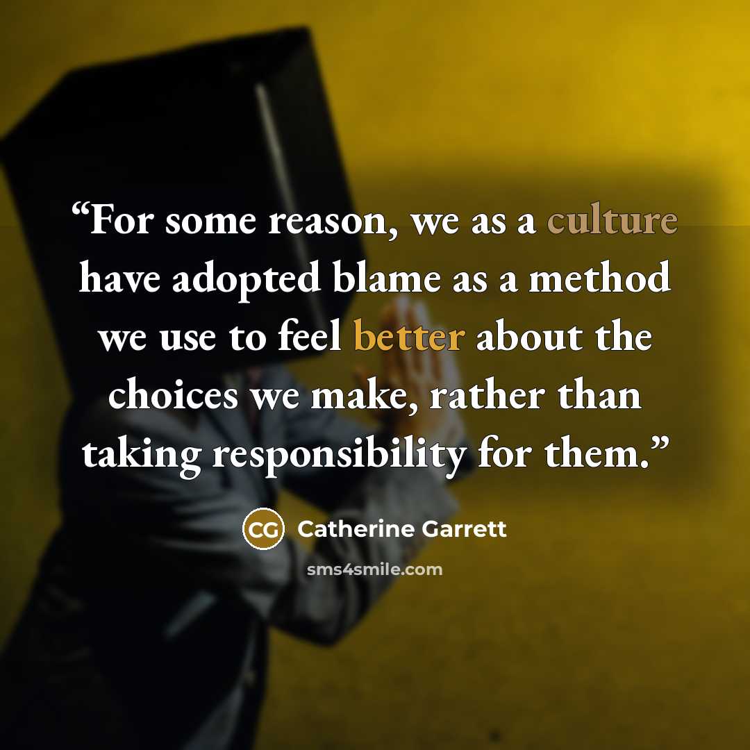 “For some reason, we as a culture have adopted blame as a method we use to feel better about the choices we make, rather than taking responsibility for them.” quote by Catherine Garrett