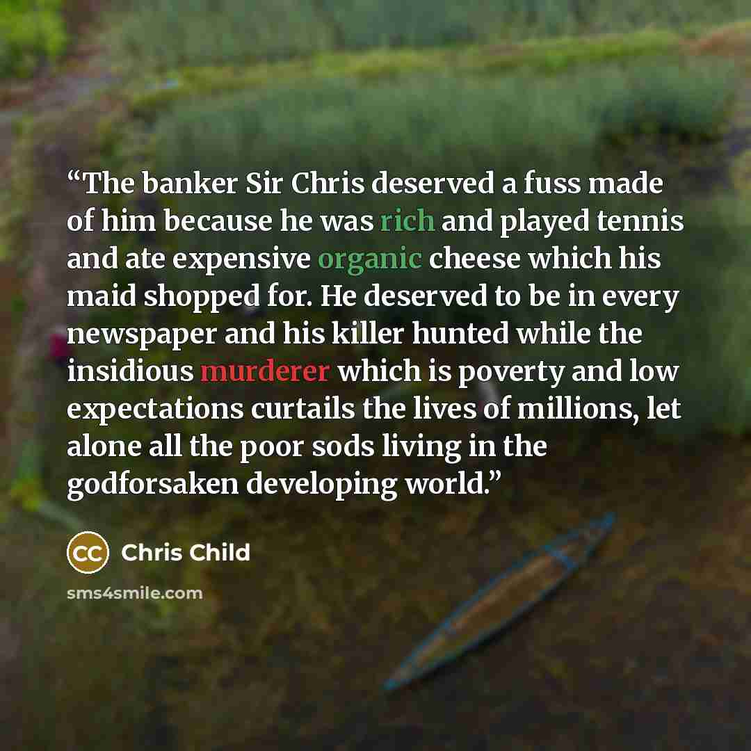 “The banker Sir Chris deserved a fuss made of him because he was rich and played tennis and ate expensive organic cheese which his maid shopped for. He deserved to be in every newspaper and his killer hunted while the insidious murderer which is poverty and low expectations curtails the lives of…” quote by Chris Child