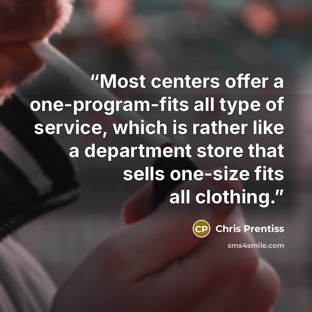 “Most centers offer a one-program-fits all type of service, which is rather like a department store that sells one-size fits all clothing.” quote by Chris Prentiss