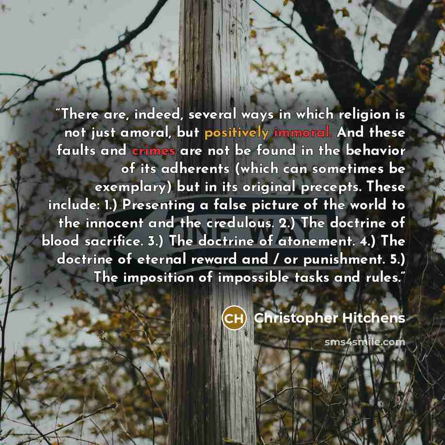 “There are, indeed, several ways in which religion is not just amoral, but positively immoral. And these faults and crimes are not be found in the behavior of its adherents (which can sometimes be exemplary) but in its original precepts. These include: 1.) Presenting a false picture of the world to…” quote by Christopher Hitchens