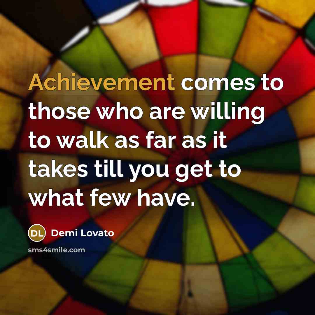 “Achievement comes to those who are willing to walk as far as it takes till you get to what few have.” quote by Demi Lovato