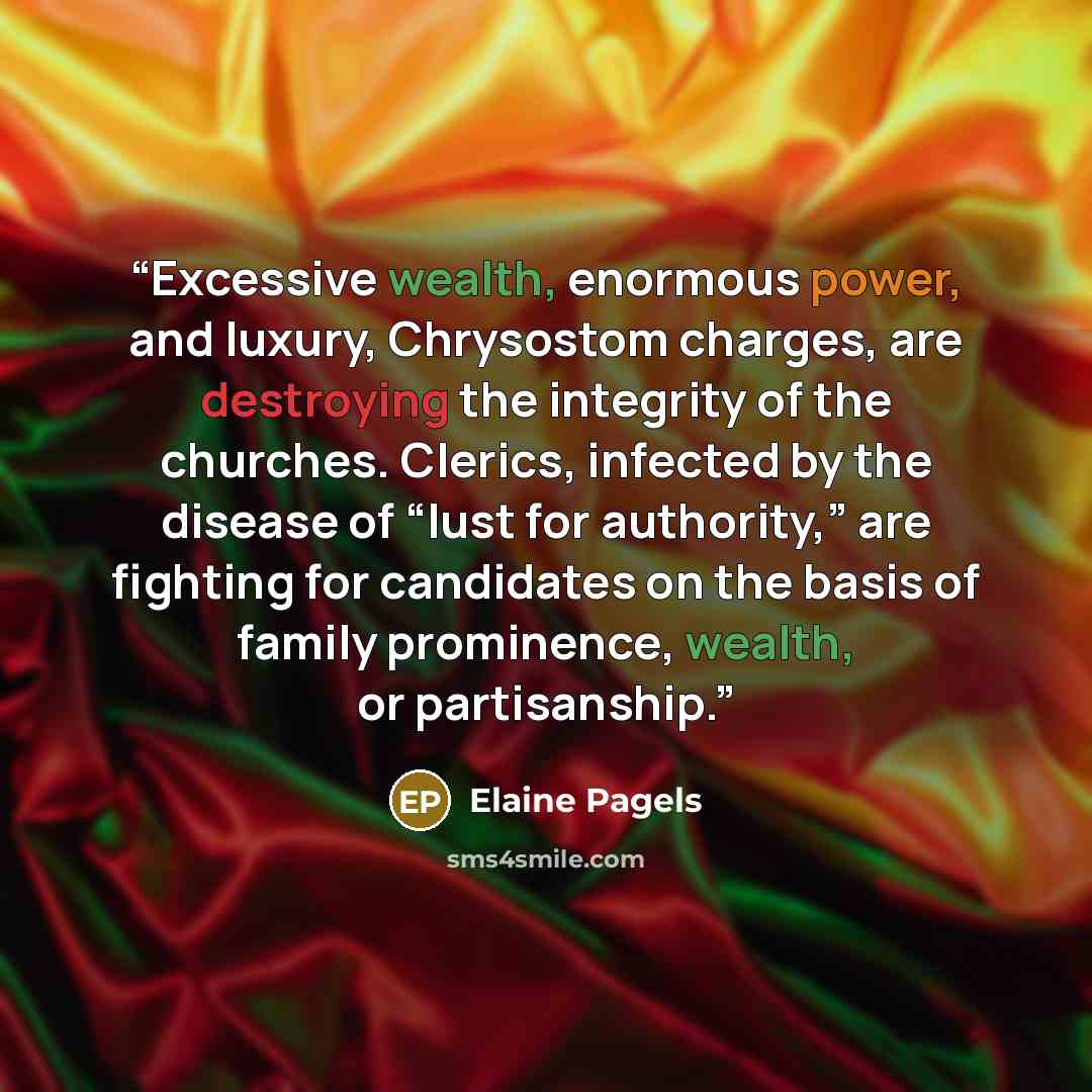 “Excessive wealth, enormous power, and luxury, Chrysostom charges, are destroying the integrity of the churches. Clerics, infected by the disease of “lust for authority,” are fighting for candidates on the basis of family prominence, wealth, or partisanship.” quote by Elaine Pagels
