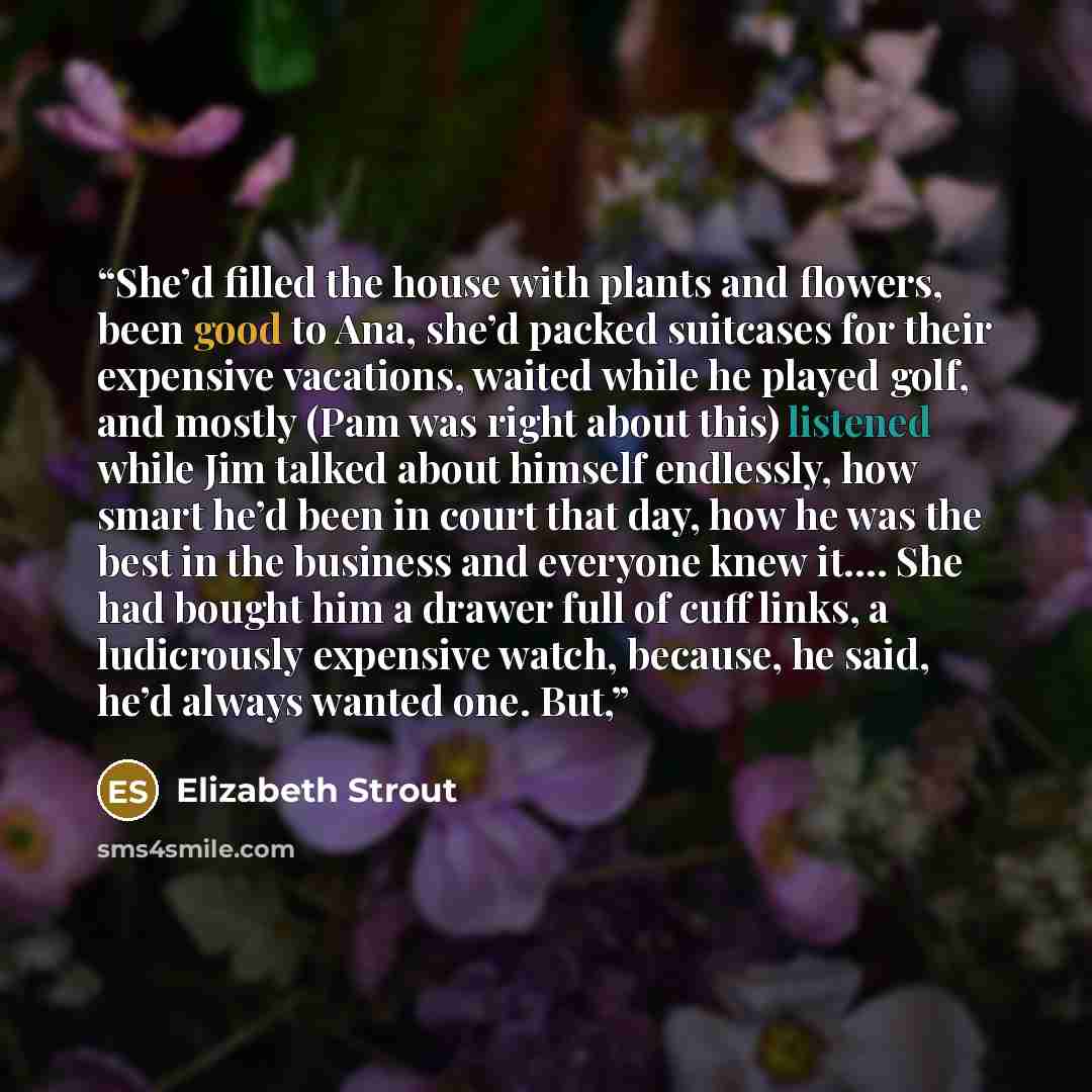 “She’d filled the house with plants and flowers, been good to Ana, she’d packed suitcases for their expensive vacations, waited while he played golf, and mostly (Pam was right about this) listened while Jim talked about himself endlessly, how smart he’d been in court that day, how he was the best…” quote by Elizabeth Strout