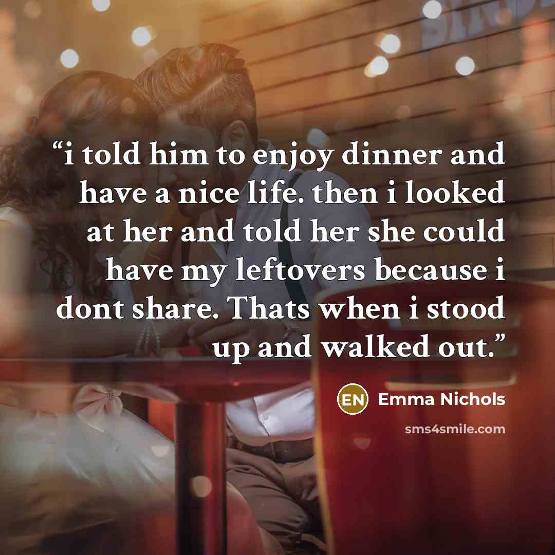 “i told him to enjoy dinner and have a nice life. then i looked at her and told her she could have my leftovers because i dont share. Thats when i stood up and walked out.” quote by Emma Nichols