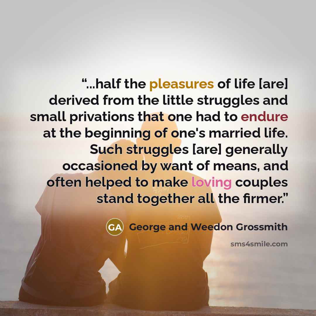 “...half the pleasures of life [are] derived from the little struggles and small privations that one had to endure at the beginning of one's married life. Such struggles [are] generally occasioned by want of means, and often helped to make loving couples stand together all the firmer.” quote by George and Weedon Grossmith