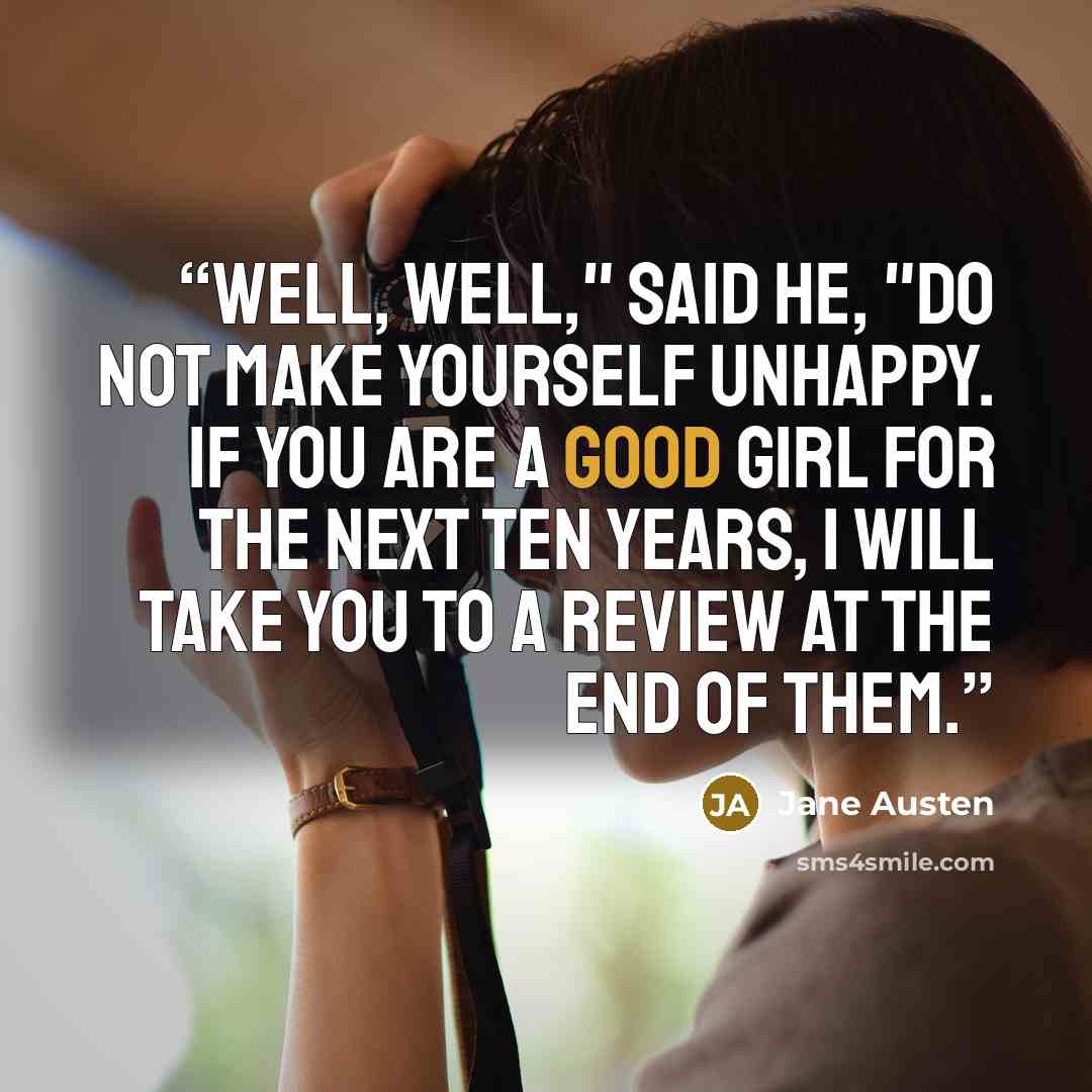 “Well, well," said he, "do not make yourself unhappy. If you are a good girl for the next ten years, I will take you to a review at the end of them.” quote by Jane Austen