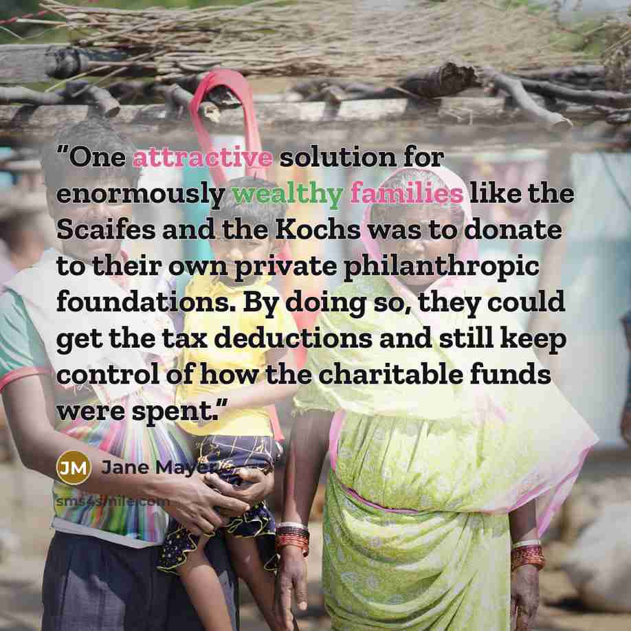 “One attractive solution for enormously wealthy families like the Scaifes and the Kochs was to donate to their own private philanthropic foundations. By doing so, they could get the tax deductions and still keep control of how the charitable funds were spent.” quote by Jane Mayer