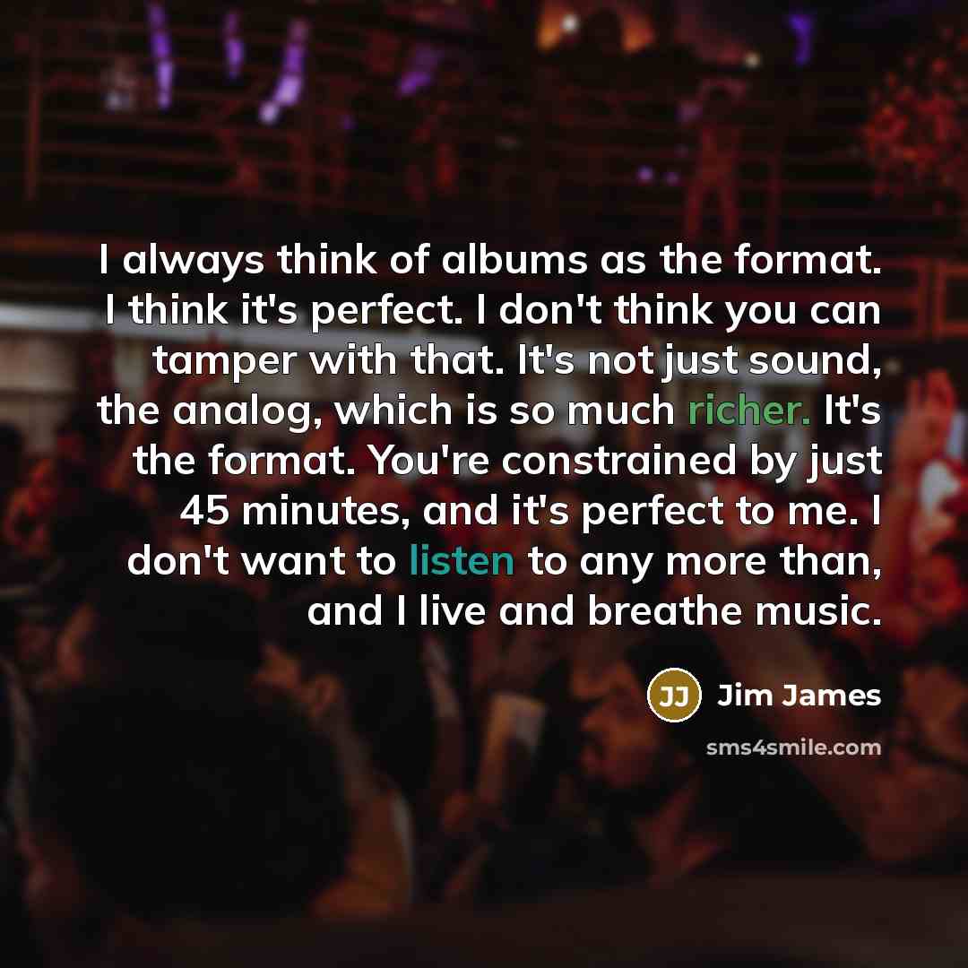 “I always think of albums as the format. I think it's perfect. I don't think you can tamper with that. It's not just sound, the analog, which is so much richer. It's the format. You're constrained by just 45 minutes, and it's perfect to me. I don't want to listen to any more than, and I live and…” quote by Jim James