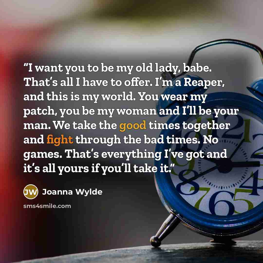 “I want you to be my old lady, babe. That’s all I have to offer. I’m a Reaper, and this is my world. You wear my patch, you be my woman and I’ll be your man. We take the good times together and fight through the bad times. No games. That’s everything I’ve got and it’s all yours if you’ll take it.” quote by Joanna Wylde