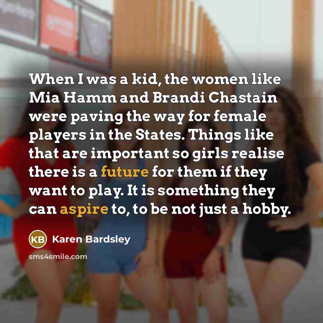 “When I was a kid, the women like Mia Hamm and Brandi Chastain were paving the way for female players in the States. Things like that are important so girls realise there is a future for them if they want to play. It is something they can aspire to, to be not just a hobby.” quote by Karen Bardsley