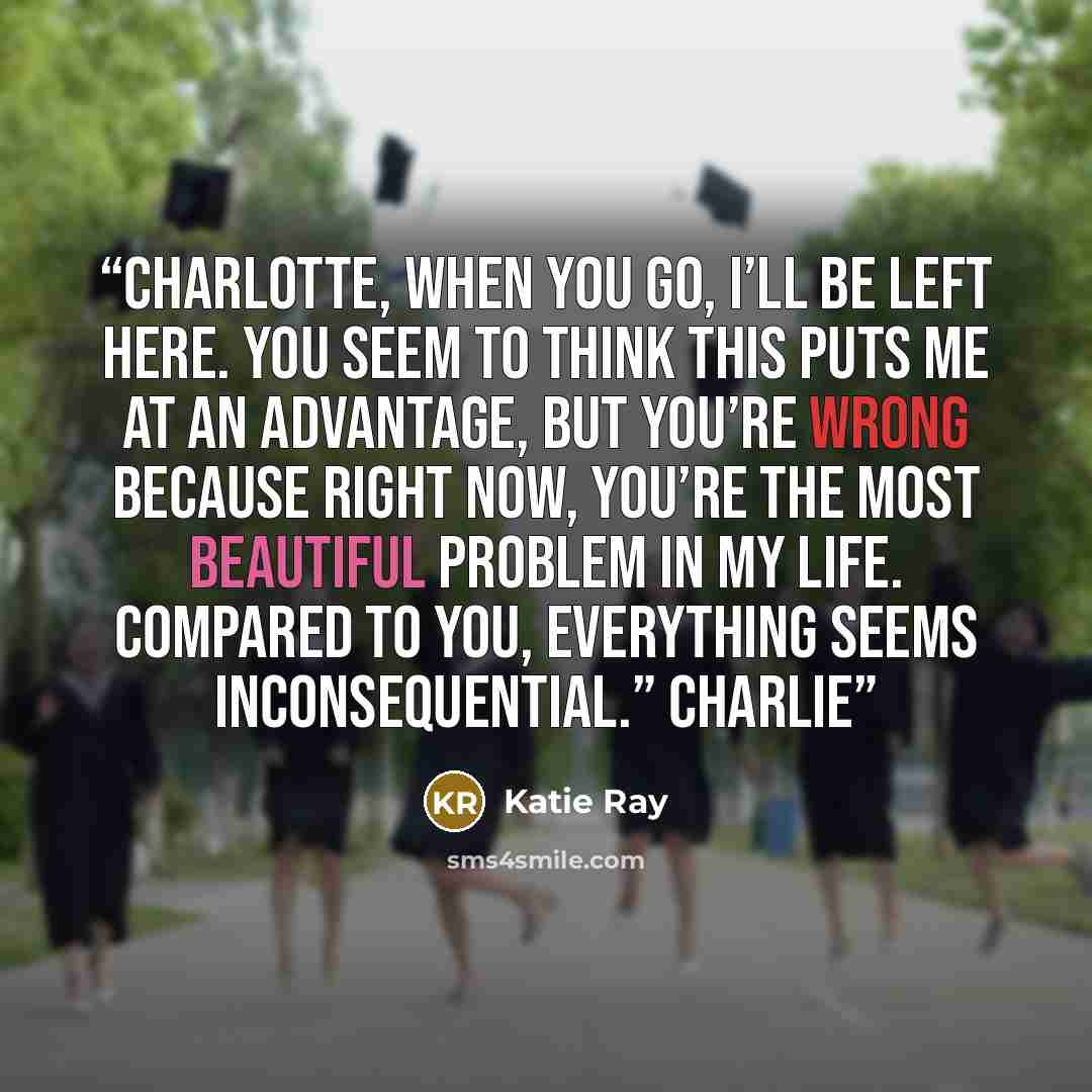 “Charlotte, when you go, I’ll be left here. You seem to think this puts me at an advantage, but you’re wrong because right now, you’re the most beautiful problem in my life. Compared to you, everything seems inconsequential.” Charlie” quote by Katie Ray