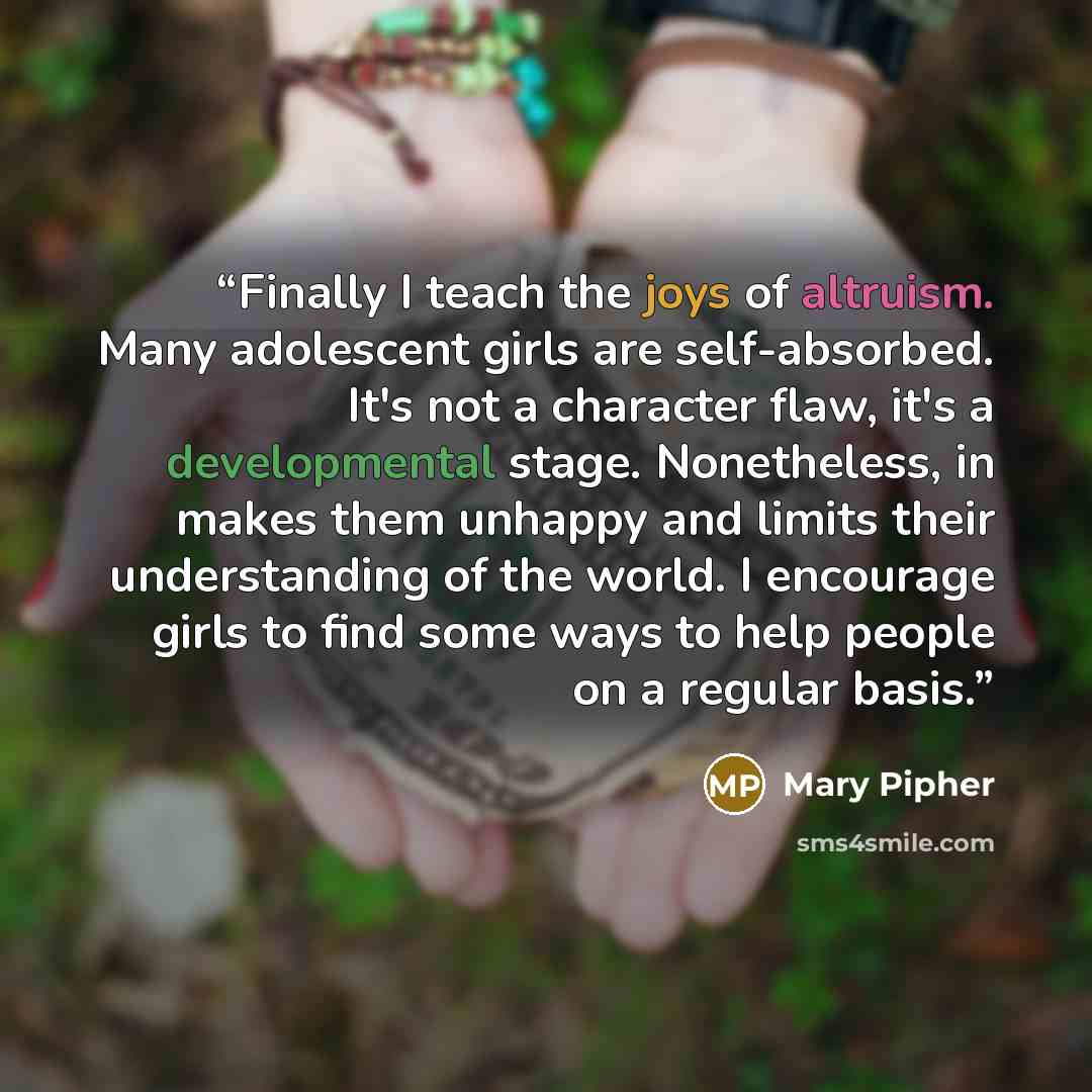 “Finally I teach the joys of altruism. Many adolescent girls are self-absorbed. It's not a character flaw, it's a developmental stage. Nonetheless, in makes them unhappy and limits their understanding of the world. I encourage girls to find some ways to help people on a regular basis.” quote by Mary Pipher