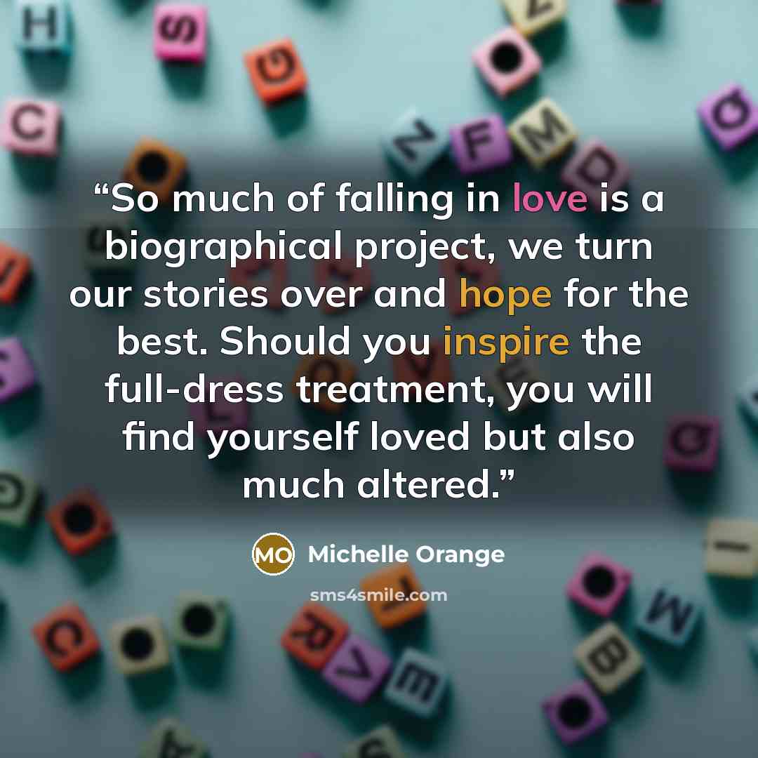 “So much of falling in love is a biographical project, we turn our stories over and hope for the best. Should you inspire the full-dress treatment, you will find yourself loved but also much altered.” quote by Michelle Orange