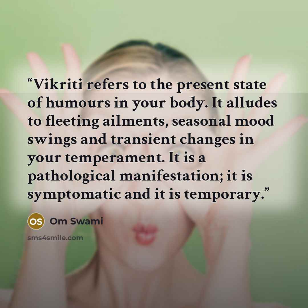 “Vikriti refers to the present state of humours in your body. It alludes to fleeting ailments, seasonal mood swings and transient changes in your temperament. It is a pathological manifestation; it is symptomatic and it is temporary.” quote by Om Swami