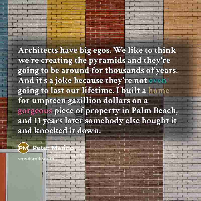 “Architects have big egos. We like to think we're creating the pyramids and they're going to be around for thousands of years. And it's a joke because they're not even going to last our lifetime. I built a home for umpteen gazillion dollars on a gorgeous piece of property in Palm Beach, and 11…” quote by Peter Marino