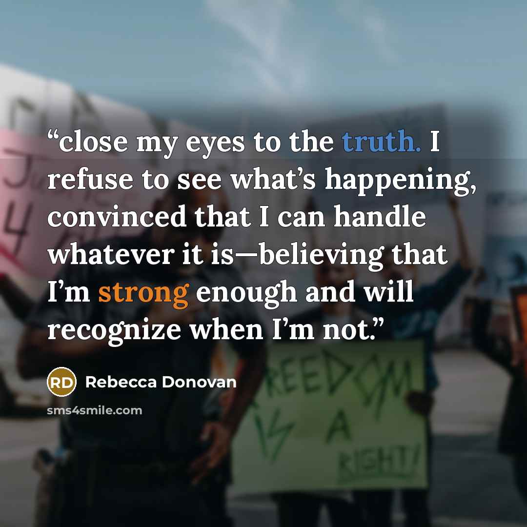 “close my eyes to the truth. I refuse to see what’s happening, convinced that I can handle whatever it is—believing that I’m strong enough and will recognize when I’m not.” quote by Rebecca Donovan