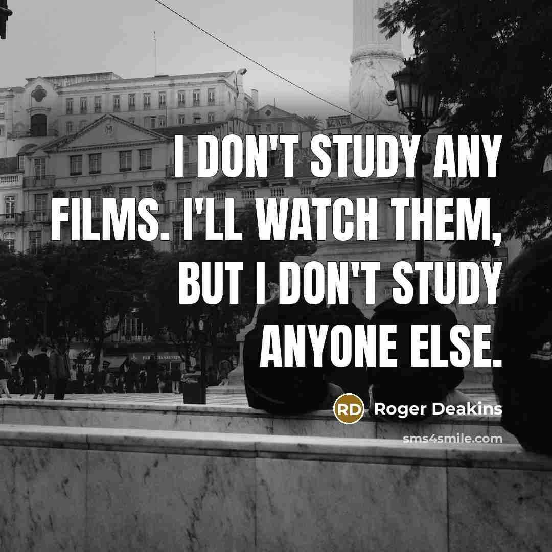 “I don't study any films. I'll watch them, but I…” quote by Roger Deakins