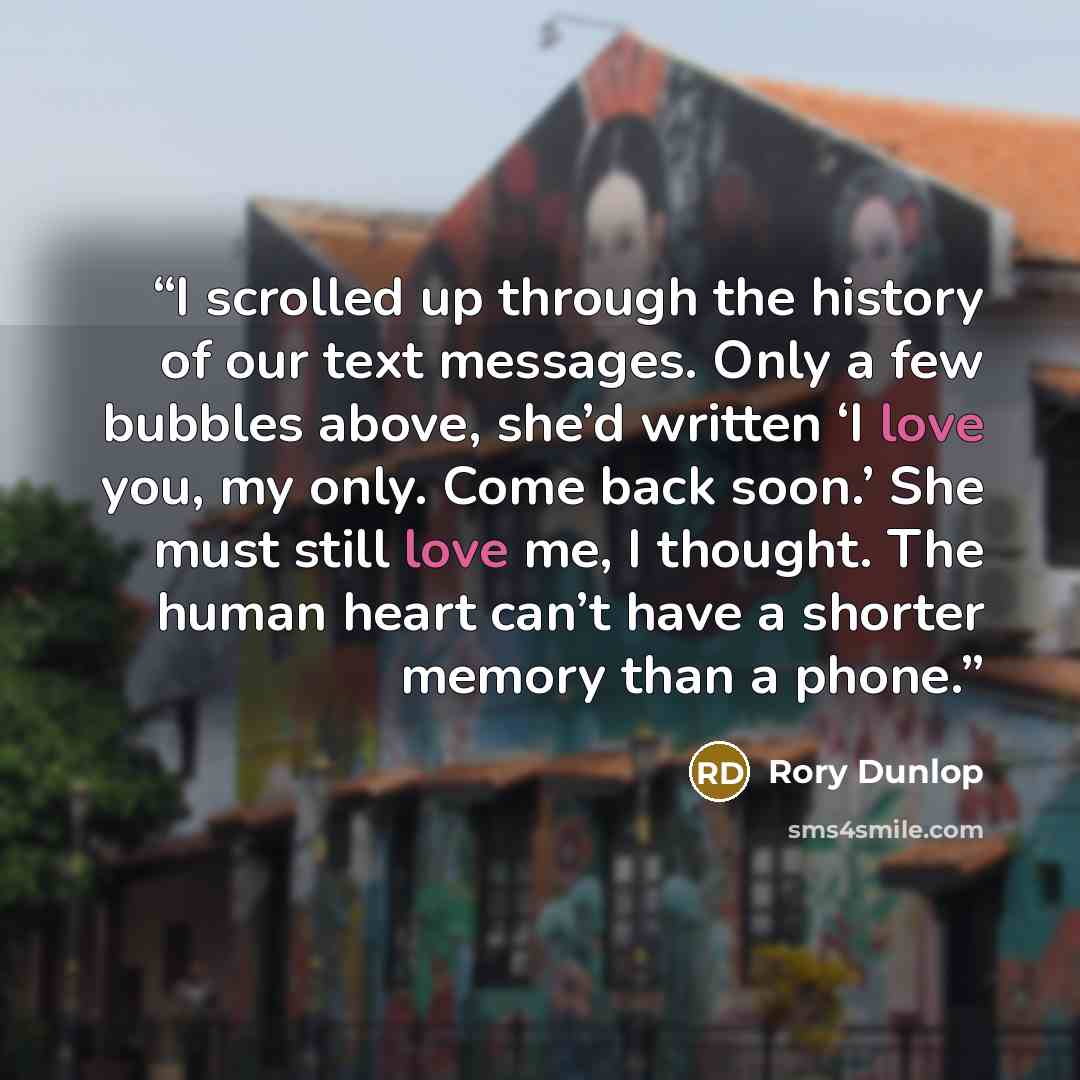 “I scrolled up through the history of our text messages. Only a few bubbles above, she’d written ‘I love you, my only. Come back soon.’ She must still love me, I thought. The human heart can’t have a shorter memory than a phone.” quote by Rory Dunlop
