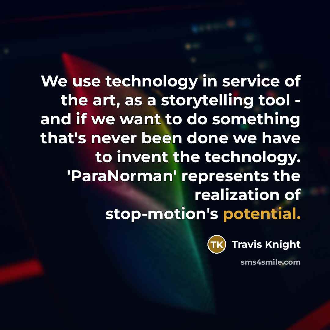 “We use technology in service of the art, as a storytelling tool - and if we want to do something that's never been done we have to invent the technology. 'ParaNorman' represents the realization of stop-motion's potential.” quote by Travis Knight