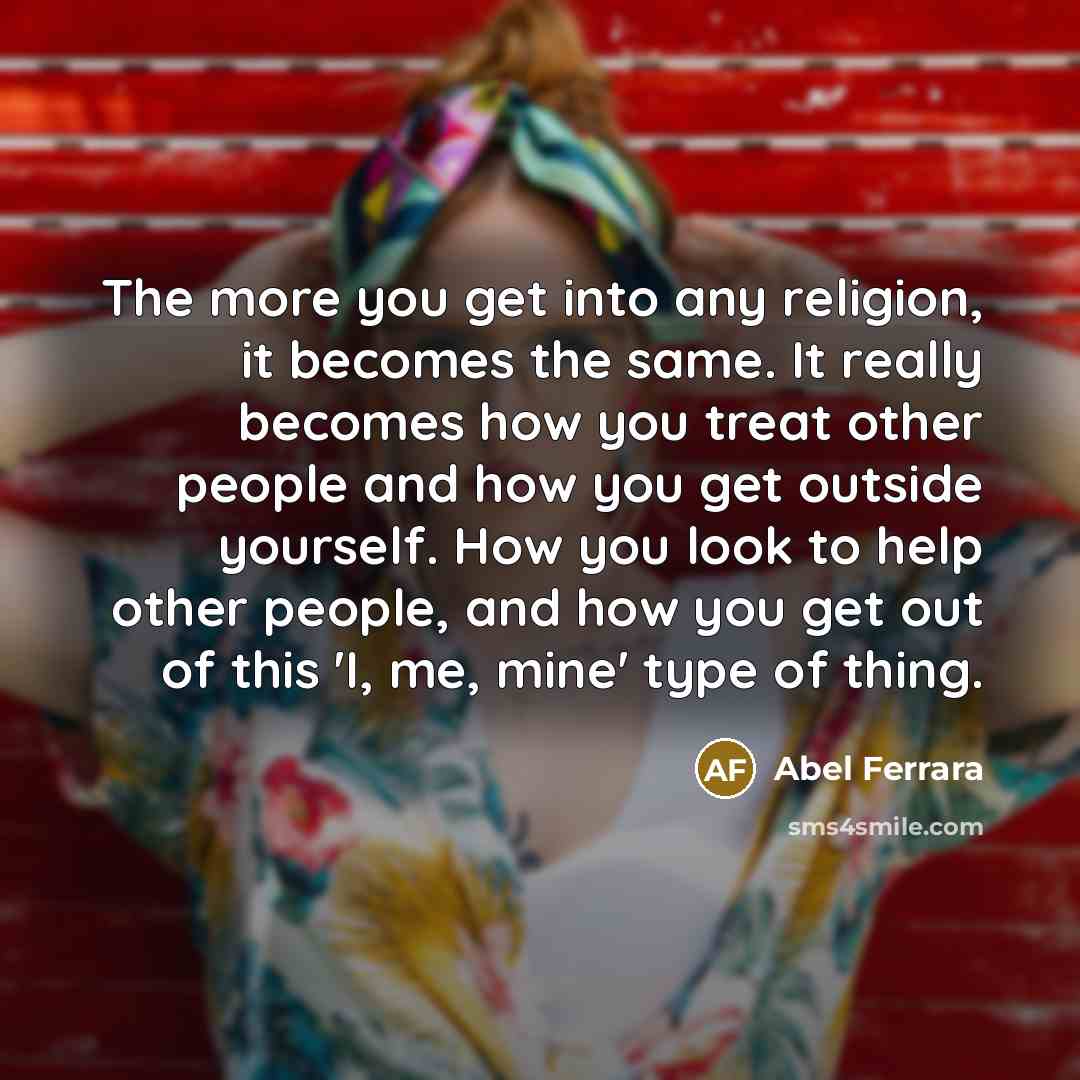 “The more you get into any religion, it becomes the same. It really becomes how you treat other people and how you get outside yourself. How you look to help other people, and how you get out of this 'I, me, mine' type of thing.” quote by Abel Ferrara
