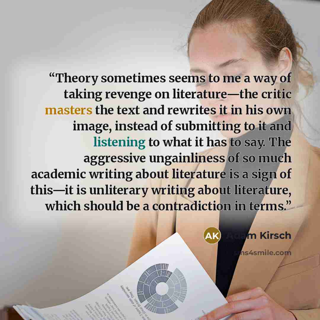“Theory sometimes seems to me a way of taking revenge on literature—the critic masters the text and rewrites it in his own image, instead of submitting to it and listening to what it has to say. The aggressive ungainliness of so much academic writing about literature is a sign of this—it is…” quote by Adam Kirsch