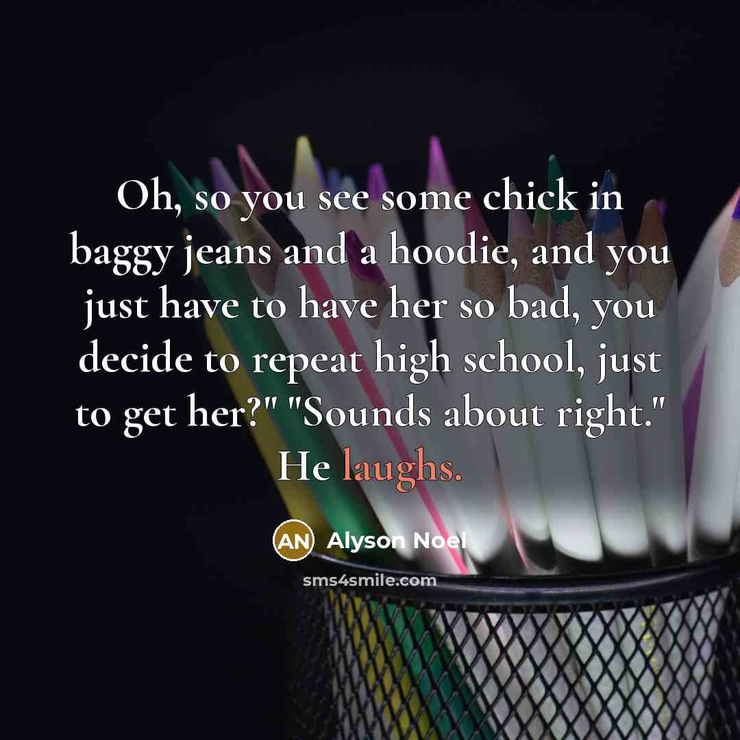 “Oh, so you see some chick in baggy jeans and a hoodie, and you just have to have her so bad, you decide to repeat high school, just to get her?" "Sounds about right." He laughs.” quote by Alyson Noel