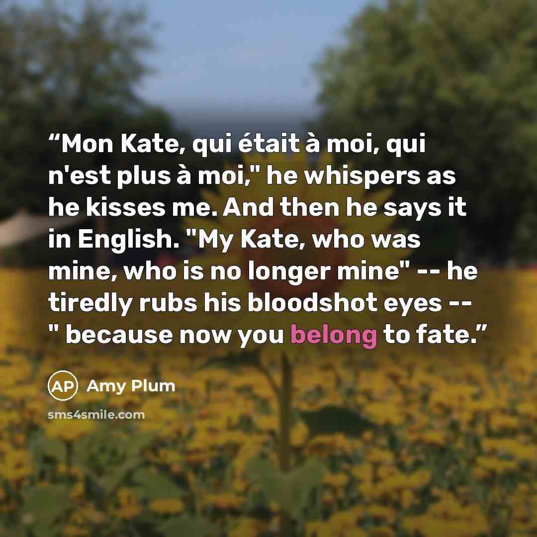 “Mon Kate, qui était à moi, qui n'est plus à moi," he whispers as he kisses me. And then he says it in English. "My Kate, who was mine, who is no longer mine" -- he tiredly rubs his bloodshot eyes -- " because now you belong to fate.” quote by Amy Plum