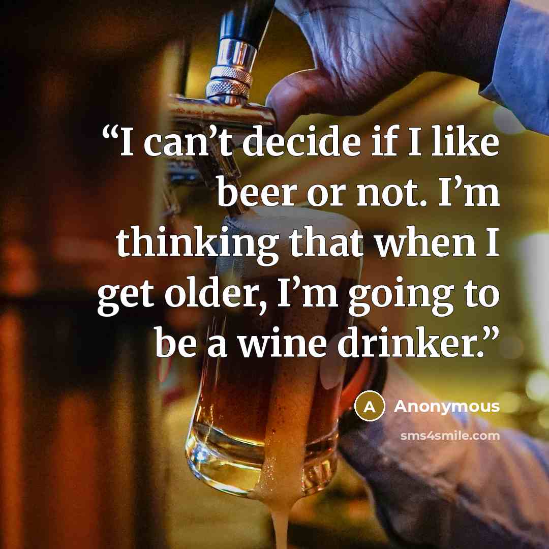 “I can’t decide if I like beer or not. I’m thinking that when I get older, I’m going to be a wine drinker.” quote by Anonymous