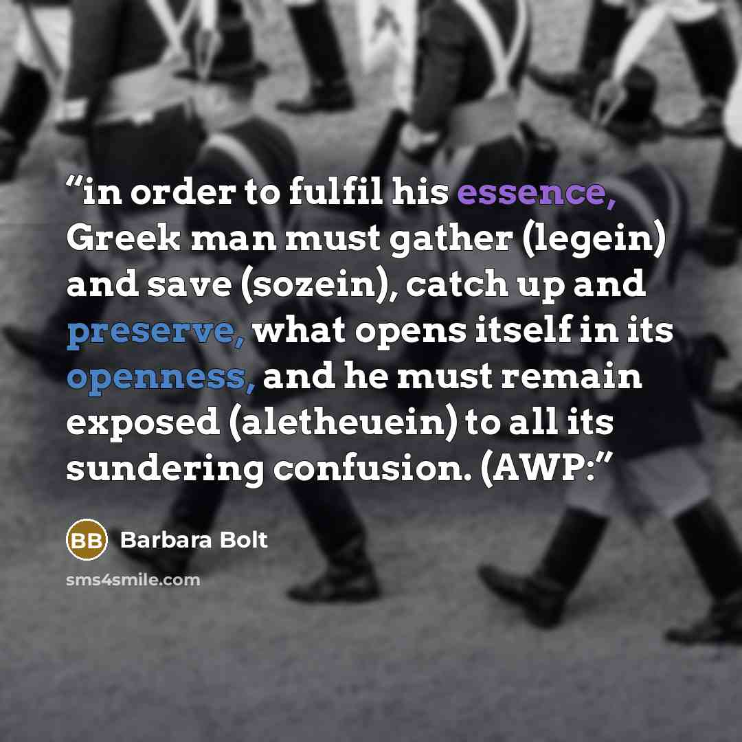 “in order to fulfil his essence, Greek man must gather (legein) and save (sozein), catch up and preserve, what opens itself in its openness, and he must remain exposed (aletheuein) to all its sundering confusion. (AWP:” quote by Barbara Bolt