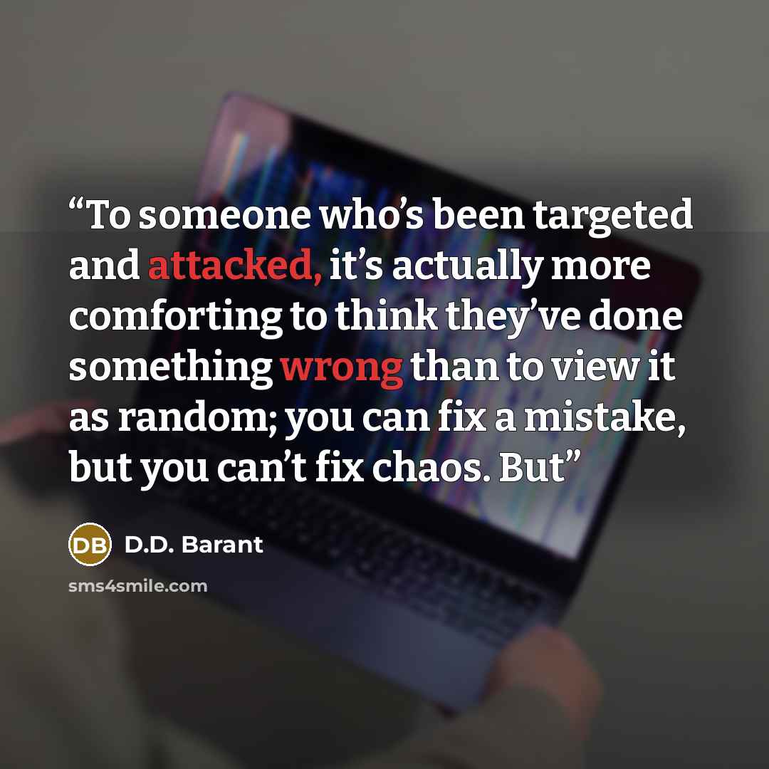 “To someone who’s been targeted and attacked, it’s actually more comforting to think they’ve done something wrong than to view it as random; you can fix a mistake, but you can’t fix chaos. But” quote by D.D. Barant