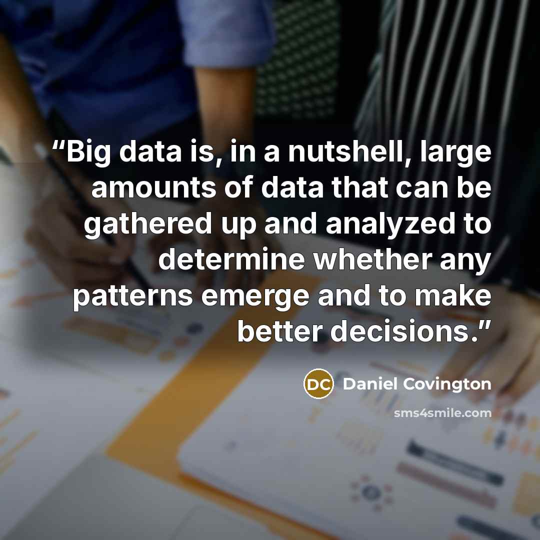 “Big data is, in a nutshell, large amounts of data that can be gathered up and analyzed to determine whether any patterns emerge and to make better decisions.” quote by Daniel Covington
