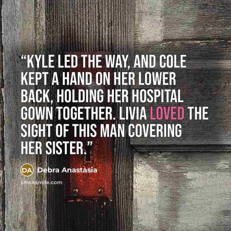 “Kyle led the way, and Cole kept a hand on her lower back, holding her hospital gown together. Livia loved the sight of this man covering her sister.” quote by Debra Anastasia