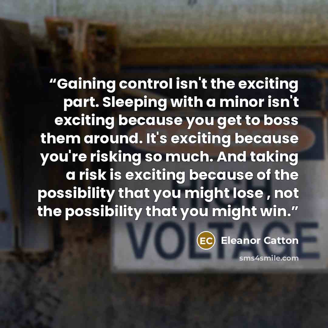 “Gaining control isn't the exciting part. Sleeping with a minor isn't exciting because you get to boss them around. It's exciting because you're risking so much. And taking a risk is exciting because of the possibility that you might lose , not the possibility that you might win.” quote by Eleanor Catton