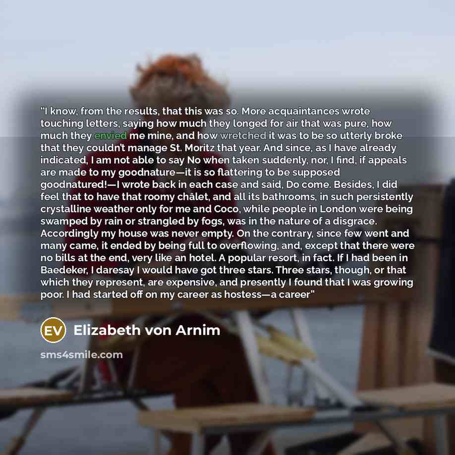 “I know, from the results, that this was so. More acquaintances wrote touching letters, saying how much they longed for air that was pure, how much they envied me mine, and how wretched it was to be so utterly broke that they couldn’t manage St. Moritz that year. And since, as I have already…” quote by Elizabeth von Arnim