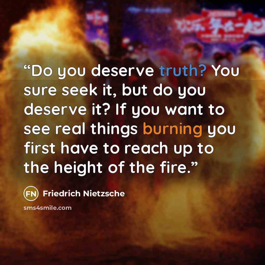 “Do you deserve truth? You sure seek it, but do you deserve it? If you want to see real things burning you first have to reach up to the height of the fire.” quote by Friedrich Nietzsche
