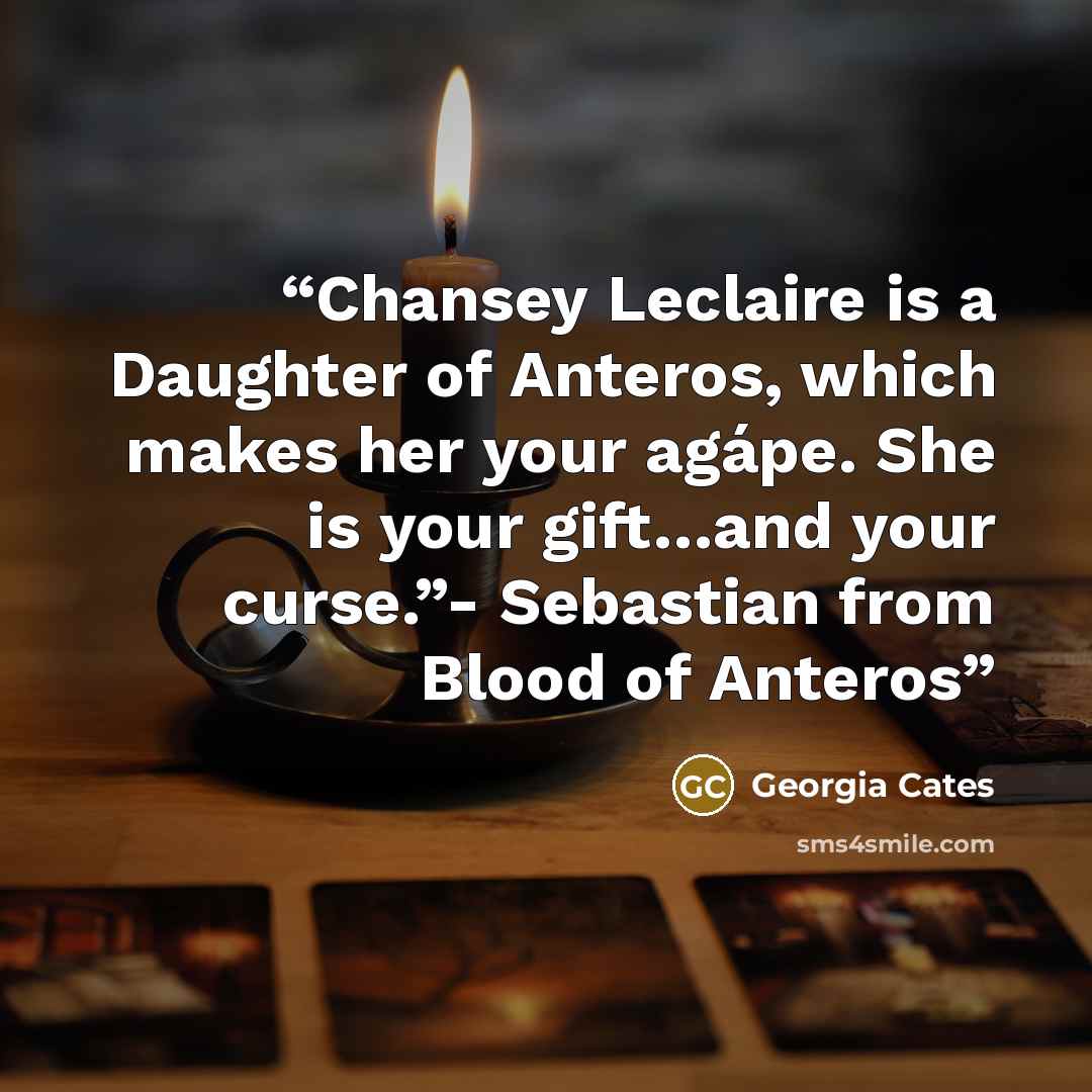 “Chansey Leclaire is a Daughter of Anteros, which makes her your agápe. She is your gift…and your curse.”- Sebastian from Blood of Anteros” quote by Georgia Cates