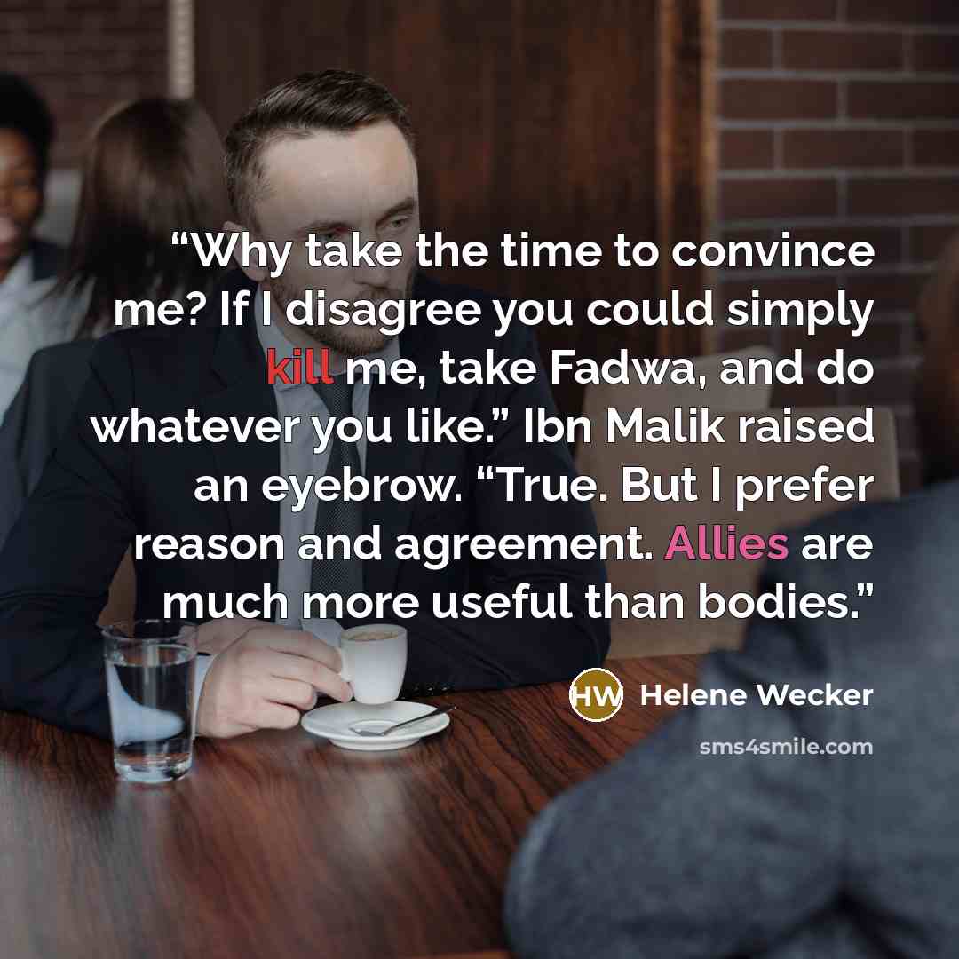 “Why take the time to convince me? If I disagree you could simply kill me, take Fadwa, and do whatever you like.” Ibn Malik raised an eyebrow. “True. But I prefer reason and agreement. Allies are much more useful than bodies.” quote by Helene Wecker