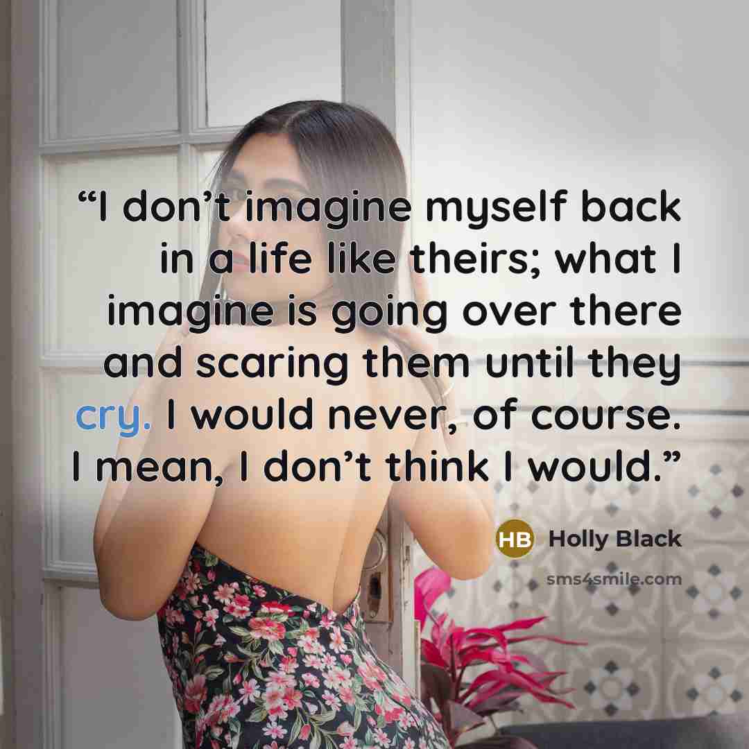 “I don’t imagine myself back in a life like theirs; what I imagine is going over there and scaring them until they cry. I would never, of course. I mean, I don’t think I would.” quote by Holly Black