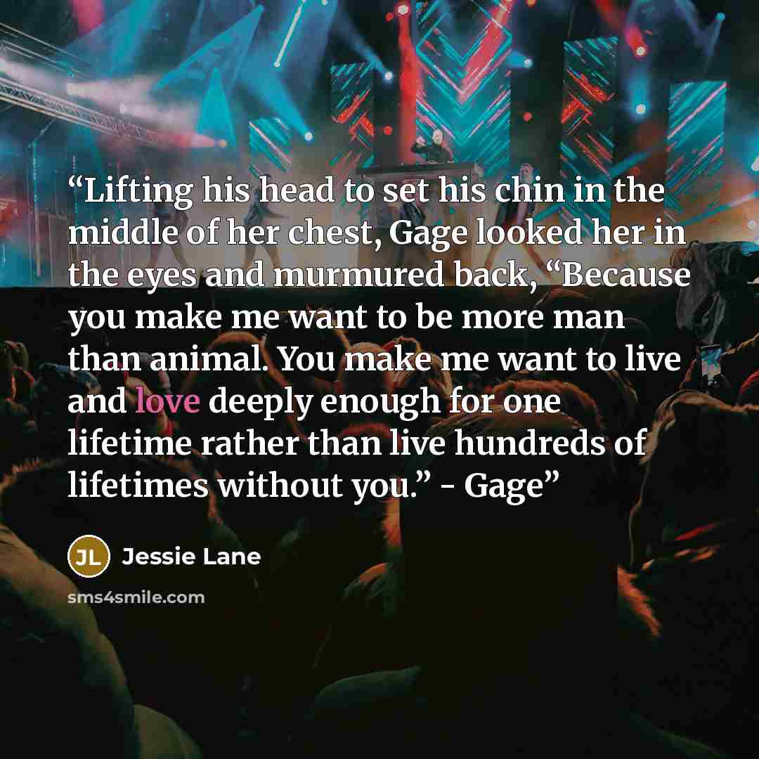 “Lifting his head to set his chin in the middle of her chest, Gage looked her in the eyes and murmured back, “Because you make me want to be more man than animal. You make me want to live and love deeply enough for one lifetime rather than live hundreds of lifetimes without you.” - Gage” quote by Jessie Lane