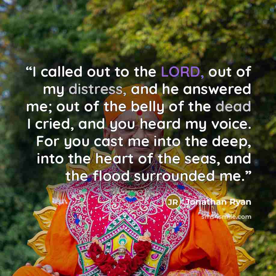 “I called out to the LORD, out of my distress, and he answered me; out of the belly of the dead I cried, and you heard my voice. For you cast me into the deep, into the heart of the seas, and the flood surrounded me.” quote by Jonathan Ryan