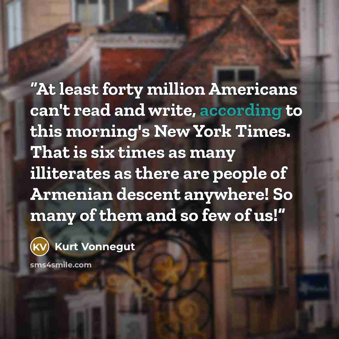 “At least forty million Americans can't read and write, according to this morning's New York Times. That is six times as many illiterates as there are people of Armenian descent anywhere! So many of them and so few of us!” quote by Kurt Vonnegut